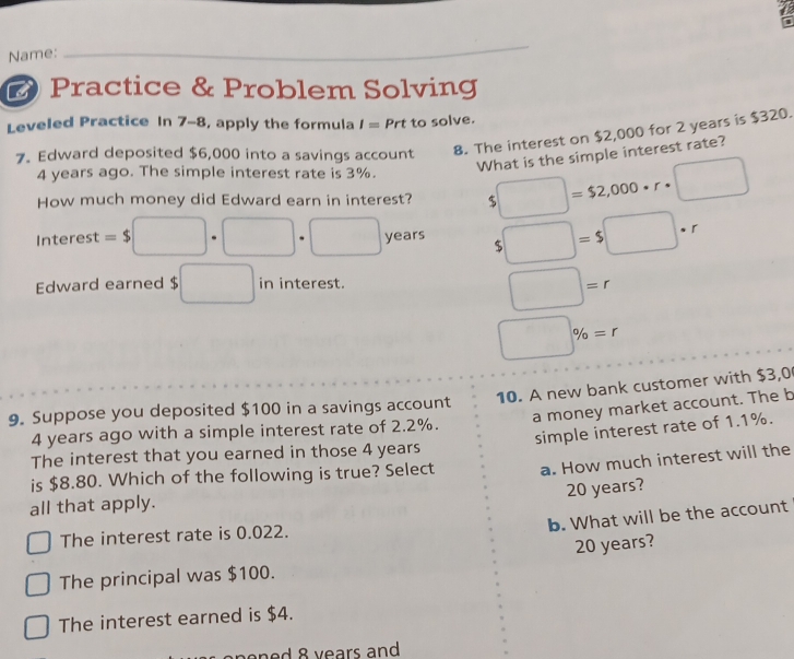 Name:
_
# Practice & Problem Solving
Leveled Practice In 7-8, apply the formula / = Prt to solve.
7. Edward deposited $6,000 into a savings account
8. The interest on $2,000 for 2 years is $320.
What is the simple interest rate?
4 years ago. The simple interest rate is 3%.
How much money did Edward earn in interest? 5□ =$2,000· r· □
Interest =$□ · □ · □ years _  □ =s□ · r

Edward earned $ □ in interest.
□ =r
□ % =r
9. Suppose you deposited $100 in a savings account 10. A new bank customer with $3,0
a money market account. The b
simple interest rate of 1.1%.
4 years ago with a simple interest rate of 2.2%.
The interest that you earned in those 4 years
is $8.80. Which of the following is true? Select a. How much interest will the
20 years?
all that apply.
b. What will be the account
The interest rate is 0.022.
20 years?
The principal was $100.
The interest earned is $4.
8 y ears and