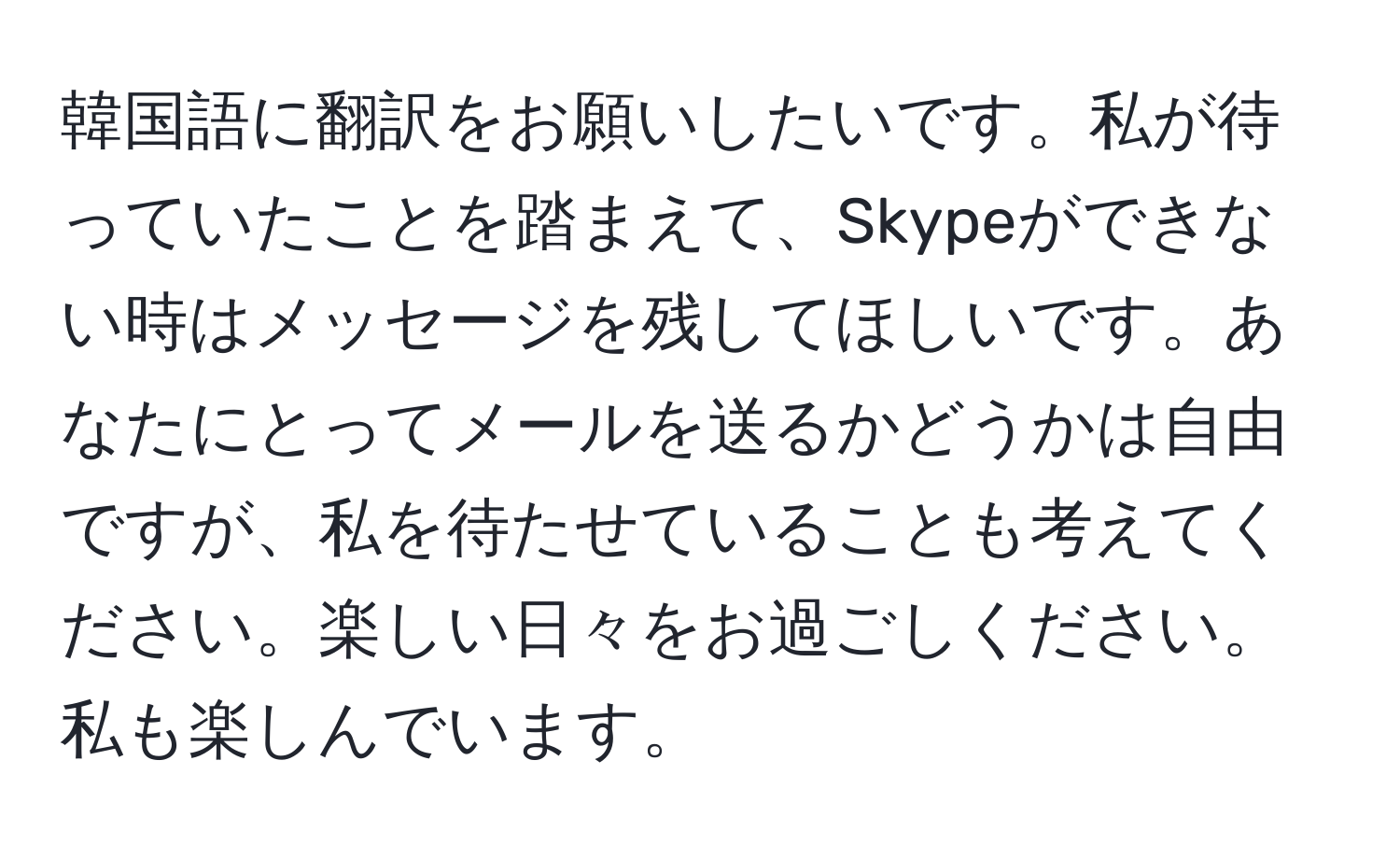 韓国語に翻訳をお願いしたいです。私が待っていたことを踏まえて、Skypeができない時はメッセージを残してほしいです。あなたにとってメールを送るかどうかは自由ですが、私を待たせていることも考えてください。楽しい日々をお過ごしください。私も楽しんでいます。