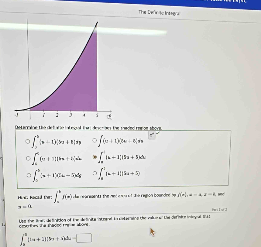 The Definite Integral
Determine the definite integral that describes the shaded region above.
∈t _0^(5(u+1)(5u+5)dy ∈t (u+1)(5u+5)du sigma ^4)
C ∈t _5^0(u+1)(5u+5)du ∈t _0^5(u+1)(5u+5)du
∈t _0^5(u+1)(5u+5)dg ∈t _0^5(u+1)(5u+5)
Tú Hint: Recall that ∈t _a^bf(x) dx represents the net area of the region bounded by f(x), x=a, x=b , and
y=0. 
Part 2 of 2
Use the limit definition of the definite integral to determine the value of the definite integral that
L describes the shaded region above.
∈t _0^5(1u+1)(5u+5)du=□