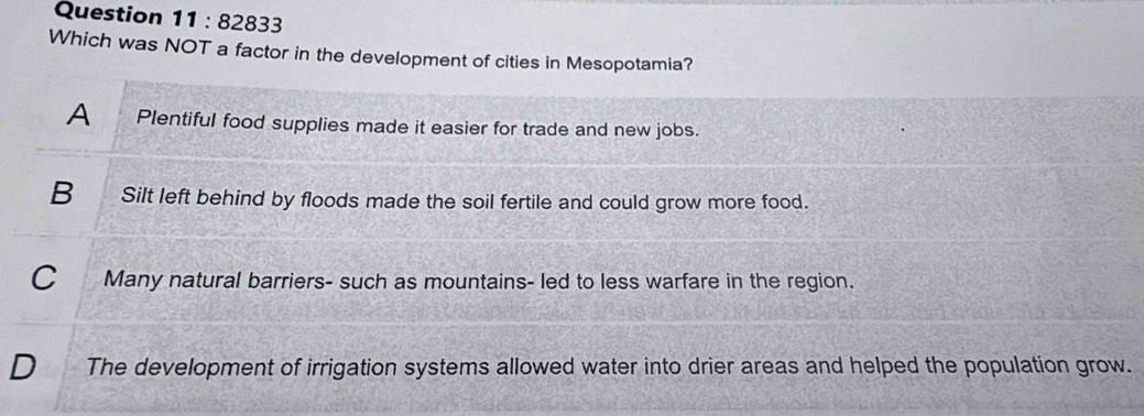 828 333
Which was NOT a factor in the development of cities in Mesopotamia?
A Plentiful food supplies made it easier for trade and new jobs.
B_ Silt left behind by floods made the soil fertile and could grow more food.
C Many natural barriers- such as mountains- led to less warfare in the region.
D The development of irrigation systems allowed water into drier areas and helped the population grow.