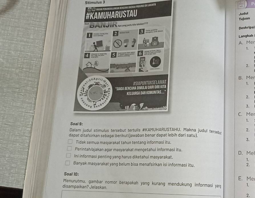 Stimulus 3
eyan Proviks dki Jakarta
P
Judul
Tujuan
Deskripsi
Langkah
A. Mer
1.
2.
B. Mer
1.
2.
3.
C. Mer
1.
Dalam judul stimulus tersebut tertulis #KAMUHARUSTAHU. Makna judul tersebu 2.
dapat ditafsirkan sebagai berikut (jawaban benar dapat lebih dari satu).
Tidak semua masyarakat tahun tentang informasi itu.
3.
Perintah/ajakan agar masyarakat mengetahui informasi itu.
D. Mel
Ini informasi penting yang harus diketahui masyarakat.
1.
Banyak masyarakat yang belum bisa menafsirkan isi informasi itu. 2.
Soal 10: E. Me
Menurutmu, gambar nomor berapakah yang kurang mendukung informasi yang 1.
disampaikan? Jelaskan.
2.