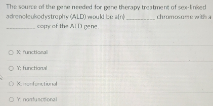 The source of the gene needed for gene therapy treatment of sex-linked
adrenoleukodystrophy (ALD) would be a(n) _chromosome with a
_copy of the ALD gene.
X; functional
Y; functional
X; nonfunctional
Y : nonfunctional