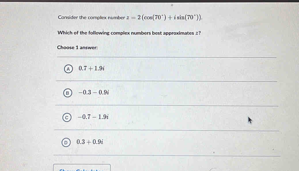 Consider the complex number z=2(cos (70°)+isin (70°)). 
Which of the following complex numbers best approximates z?
Choose 1 answer:
A 0.7+1.9i
B -0.3-0.9i
-0.7-1.9i
D 0.3+0.9i