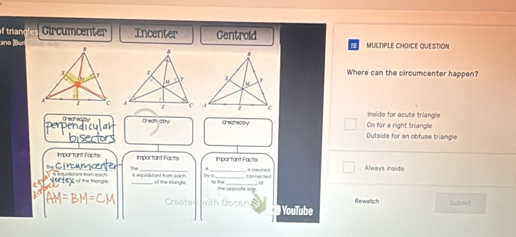 of triangles Circumcenter Incenter Gentrold
ano (Bur MULTIPLE CHOICE QUESTION
Where can the circumcenter happen?
Inside for acute triangle
Createdby Creataby Created by On for a right triangle
Outside for an obtuse triangle
Important Facts Important Facts Important Facts
The_ _is created Always inside
A.
equidstant from eoc _is equiaistant from each by o to the connected
he triangle . of the triangle. _of
the opposite side
Rewatch Submit
with Doceri YouTube