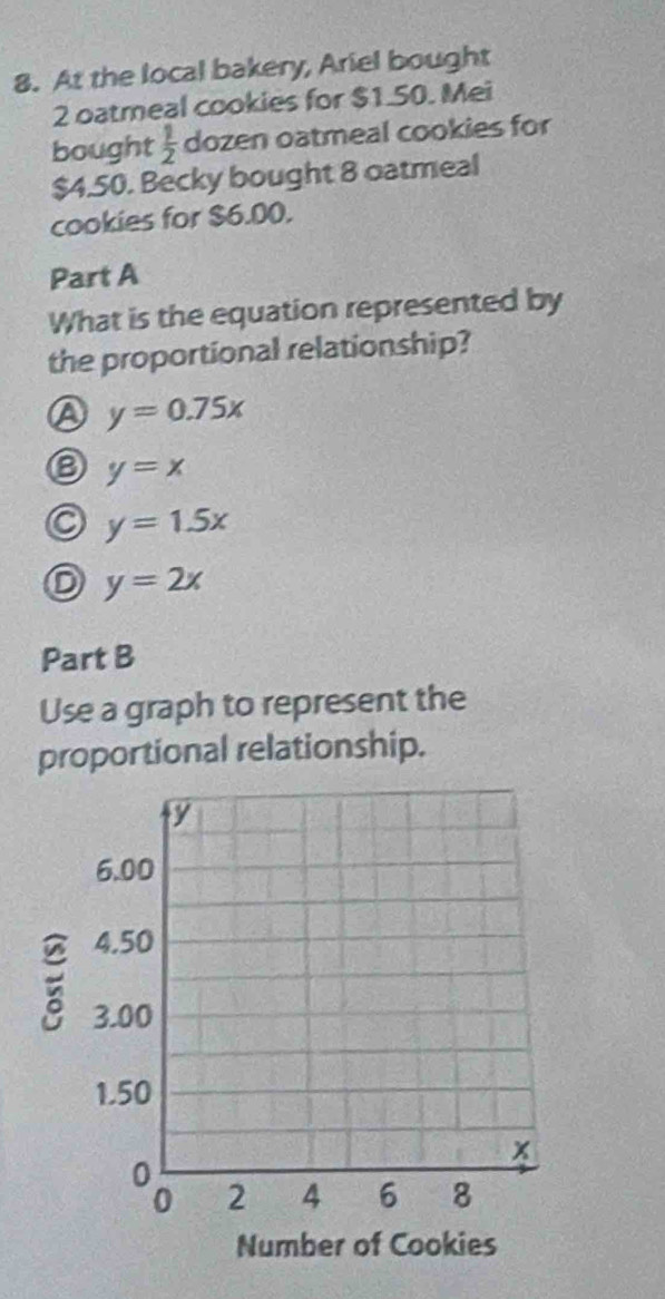 At the local bakery, Ariel bought
2 oatmeal cookies for $1.50. Mei
bought  1/2  dozen oatmeal cookies for
$4.50. Becky bought 8 oatmeal
cookies for $6.00.
Part A
What is the equation represented by
the proportional relationship?
A y=0.75x
y=x
y=1.5x
y=2x
Part B
Use a graph to represent the
proportional relationship.