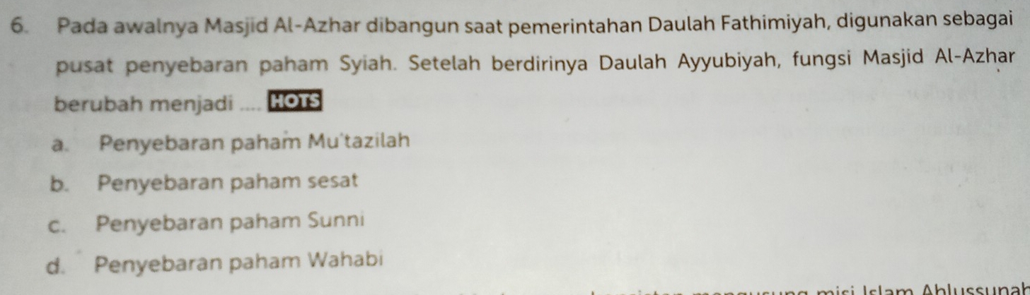 Pada awalnya Masjid Al-Azhar dibangun saat pemerintahan Daulah Fathimiyah, digunakan sebagai
pusat penyebaran paham Syiah. Setelah berdirinya Daulah Ayyubiyah, fungsi Masjid Al-Azhar
berubah menjadi HOTS
a. Penyebaran paham Mu'tazilah
b. Penyebaran paham sesat
c. Penyebaran paham Sunni
d. Penyebaran paham Wahabi