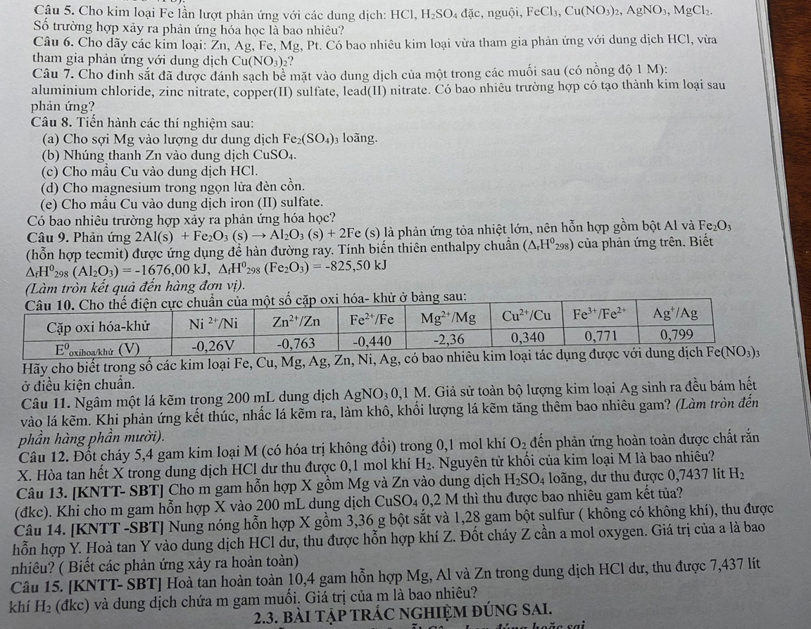 Cho kim loại Fe lần lượt phản ứng với các dung dịch: HCl, H_2SO_4 dac, nguội, FeCl_3,Cu(NO_3)_2,AgNO_3,MgCl_2.
Số trường hợp xảy ra phản ứng hóa học là bao nhiêu?
Câu 6. Cho dãy các kim loại: Zn, Ag, Fe, Mg, Pt. Có bao nhiêu kim loại vừa tham gia phản ứng với dung dịch HCl, vừa
tham gia phản ứng với dung dịch Cu(NO_3) ?
Câu 7. Cho đinh sắt đã được đánh sạch be mặt vào dung dịch của một trong các muối sau (có nồng độ 1 M):
aluminium chloride, zinc nitrate, copper(II) sulfate, lead(II) nitrate. Có bao nhiêu trường hợp có tạo thành kim loại sau
phản ứng?
Câu 8. Tiến hành các thí nghiệm sau:
(a) Cho sợi Mg vào lượng dư dung dịch Fe_2(SO_4) 3 loãng.
(b) Nhúng thanh Zn vào dung dịch CuSO_4.
(c) Cho mầu Cu vào dung dịch HCl.
(d) Cho magnesium trong ngọn lửa đèn cồn.
(e) Cho mẫu Cu vào dung dịch iron (II) sulfate.
Có bao nhiêu trường hợp xảy ra phản ứng hóa học?
Câu 9. Phản ứng 2Al(s)+Fe_2O_3(s)to Al_2O_3(s)+2Fe Fe (s) là phản ứng tỏa nhiệt lớn, nên hỗn hợp gồm bột Al và Fe_2O_3
(hỗn hợp tecmit) được ứng dụng đề hàn đường ray. Tính biến thiên enthalpy chuẩn (△ _rH^0_298) của phản ứng trên. Biết
△ _fH^0_298(Al_2O_3)=-1676,00kJ,△ _fH^0_298(Fe_2O_3)=-825,50kJ
(Làm tròn kết quả đến hàng đơn vị).
Hãy cho biết trong số các kim loại Fe, Cu, Mg, Ag, Zn, Ni, Ag, có bao nhiêu kim loại tác dụng đ
ở điều kiện chuần.
Câu 11. Ngâm một lá kẽm trong 200 mL dung dịch AgNO_30,1N M. Giả sử toàn bộ lượng kim loại Ag sinh ra đều bám hết
vào lá kẽm. Khi phản ứng kết thúc, nhấc lá kẽm ra, làm khô, khối lượng lá kẽm tăng thêm bao nhiêu gam? (Làm tròn đến
phần hàng phần mười).
Câu 12. Đốt cháy 5,4 gam kim loại M (có hóa trị không đổi) trong 0,1 mol khí O_2 đến phản ứng hoàn toàn được chất rắn
X. Hòa tan hết X trong dung dịch HCl dư thu được 0,1 mol khí H_2. Nguyên tử khối của kim loại M là bao nhiêu?
Câu 13. [KNTT- SBT] Cho m gam hỗn hợp X gồm Mg và Zn vào dung dịch H_2SO_4 loãng, dư thu được 0,7437 lít H_2
(đkc). Khi cho m gam hỗn hợp X vào 200 mL dung dịch CuSO_4 0,2 M thì thu được bao nhiêu gam kết tủa?
Câu 14. [KNTT -SBT] Nung nóng hỗn hợp X gồm 3,36 g bột sắt và 1,28 gam bột sulfur ( không có không khí), thu được
hỗn hợp Y. Hoà tan Y vào dung dịch HCl dư, thu được hỗn hợp khí Z. Đốt cháy Z cần a mol oxygen. Giá trị của a là bao
nhiêu? ( Biết các phản ứng xảy ra hoàn toàn)
Câu 15. [KNTT- SBT] Hoà tan hoàn toàn 10,4 gam hỗn hợp Mg, Al và Zn trong dung dịch HCl dư, thu được 7,437 lít
khí H_2 (đkc) và dung dịch chứa m gam muối. Giá trị của m là bao nhiêu?
2.3. bàI TậP TRÁC NGHIỆM đÚnG SAI.