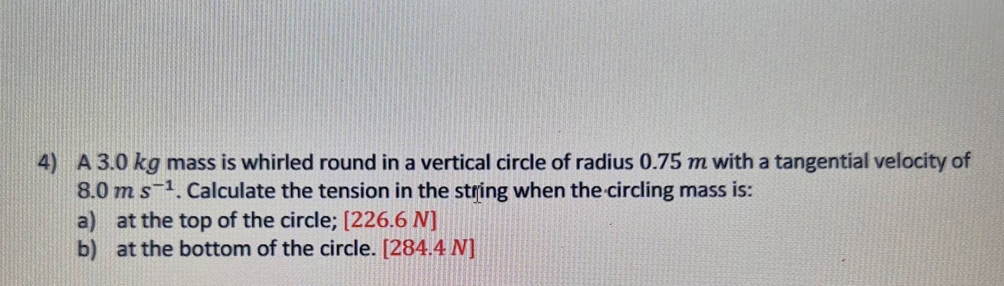 A 3.0 kg mass is whirled round in a vertical circle of radius 0.75 m with a tangential velocity of
8.0ms^(-1). Calculate the tension in the string when the circling mass is: 
a) at the top of the circle; [226.6 N ] 
b) at the bottom of the circle. 284.4N