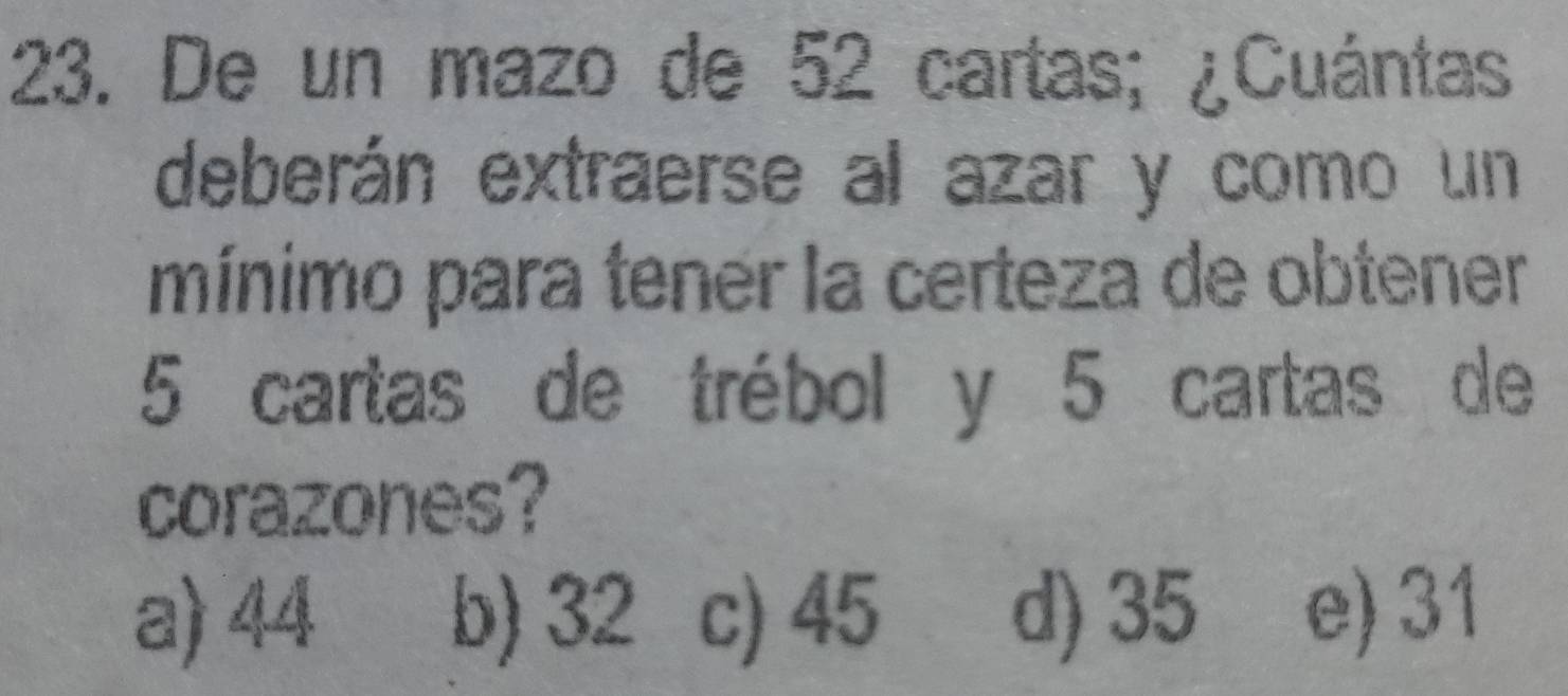 De un mazo de 52 cartas; ¿Cuántas
deberán extraerse al azar y como un
mínimo para tener la certeza de obtener
5 cartas de trébol y 5 cartas de
corazones?
a) 44 b) 32 c) 45 d) 35 e) 31