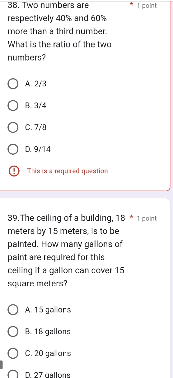 Two numbers are 1 point
respectively 40% and 60%
more than a third number.
What is the ratio of the two
numbers?
A. 2/3
B. 3/4
C. 7/8
D. 9/14
This is a required question
39.The ceiling of a building, 18 * 1 point
meters by 15 meters, is to be
painted. How many gallons of
paint are required for this
ceiling if a gallon can cover 15
square meters?
A. 15 gallons
B. 18 gallons
C. 20 gallons
D 27 gallons