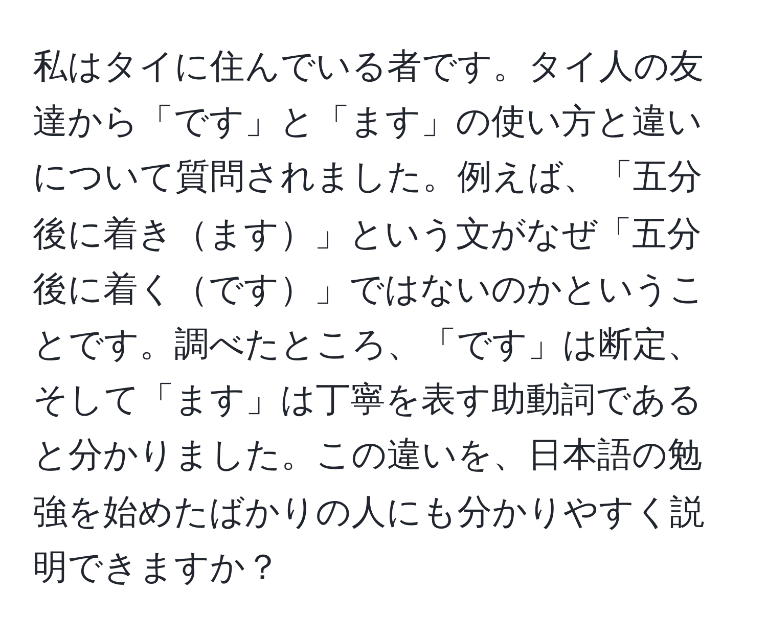 私はタイに住んでいる者です。タイ人の友達から「です」と「ます」の使い方と違いについて質問されました。例えば、「五分後に着きます」という文がなぜ「五分後に着くです」ではないのかということです。調べたところ、「です」は断定、そして「ます」は丁寧を表す助動詞であると分かりました。この違いを、日本語の勉強を始めたばかりの人にも分かりやすく説明できますか？