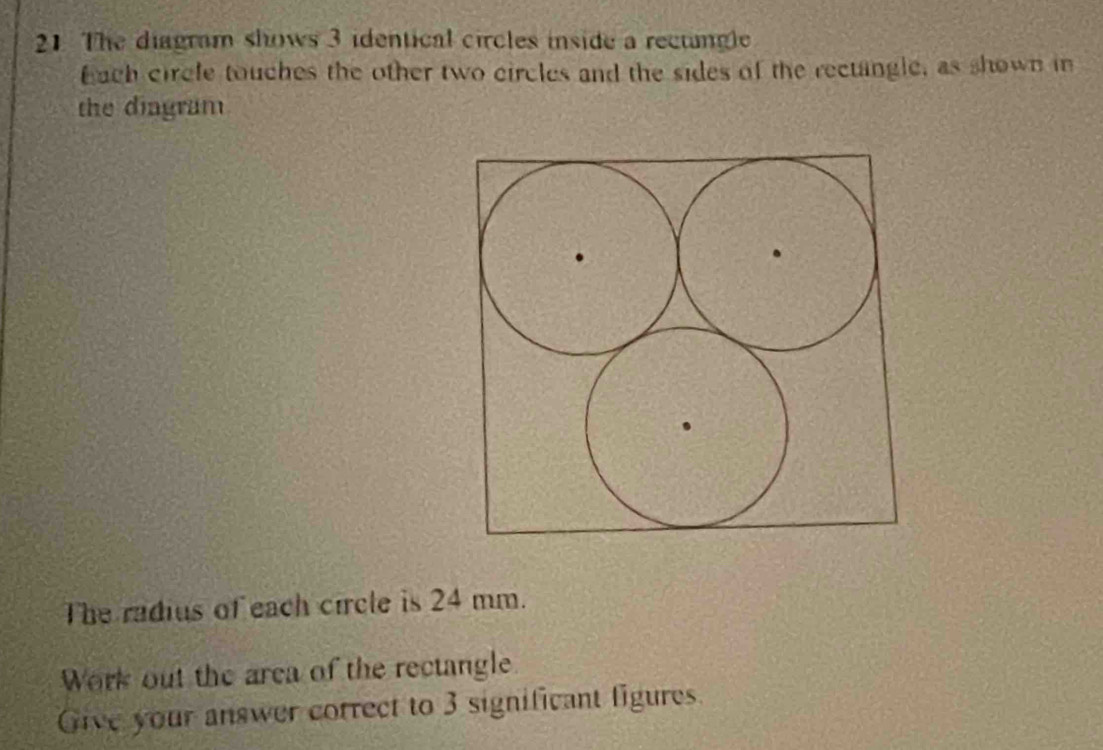 The diagram shows 3 identical circles inside a rectingle 
Each circfe touches the other two circles and the sides of the rectangle, as shown in 
the dingram 
The radius of each circle is 24 mm. 
Work out the area of the rectangle 
Give your answer correct to 3 significant figures.