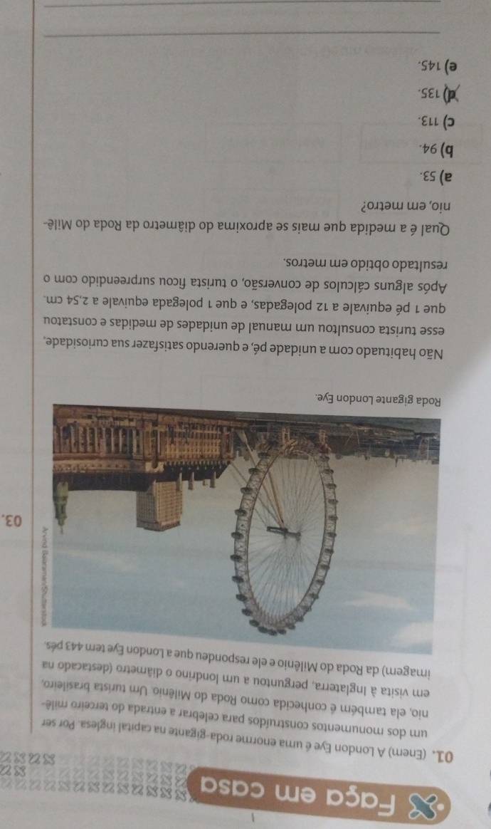 Faça em casa Sssusususuu？？
SS2
xuxt
01. (Enem) A London Eye é uma enorme roda-gigante na capital inglesa. Por ser
um dos monumentos construídos para celebrar a entrada do terceiro milê-
nio, ela também é conhecida como Roda do Milênio. Um turista brasileiro,
em visita à Inglaterra, perguntou a um londrino o diâmetro (destacado na
imagem) da Roda do Milênio e ele respondeu 
03.
Não habituado com a unidade pé, e querendo satisfazer sua curiosidade.
esse turista consultou um manual de unidades de medidas e constatou
que 1 pé equivale a 12 polegadas, e que 1 polegada equivale a 2,54 cm.
Após alguns cálculos de conversão, o turista ficou surpreendido com o
resultado obtido em metros.
Qual é a medida que mais se aproxima do diâmetro da Roda do Milê-
nio, em metro?
a) 53.
b) 94.
c) 113.
d) 135.
e) 145.
_
_