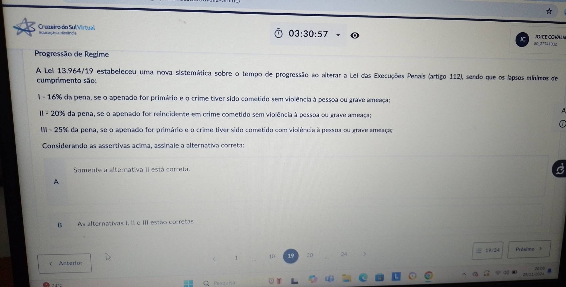 Cruzeiro do Sul Virtual
03:30:57
Educação a distância JOICE COVALS 
80_32741332 
Progressão de Regime 
A Lei 13.964/19 estabeleceu uma nova sistemática sobre o tempo de progressão ao alterar a Lei das Execuções Penais (artigo 112), sendo que os lapsos mínimos de 
cumprimento são: 
I - 16% da pena, se o apenado for primário e o crime tiver sido cometido sem violência à pessoa ou grave ameaça; 
a 
II - 20% da pena, se o apenado for reincidente em crime cometido sem violência à pessoa ou grave ameaça; 
III - 25% da pena, se o apenado for primário e o crime tiver sido cometido com violência à pessoa ou grave ameaça; 
Considerando as assertivas acima, assinale a alternativa correta: 
Somente a alternativa II está correta. 
A 
B As alternativas I, II e III estão corretas
18 19 20 24

20:06 
Pesquisar