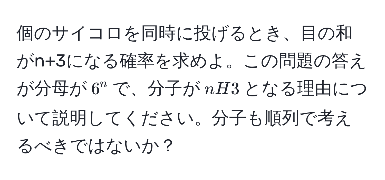 個のサイコロを同時に投げるとき、目の和がn+3になる確率を求めよ。この問題の答えが分母が$6^n$で、分子が$nH3$となる理由について説明してください。分子も順列で考えるべきではないか？