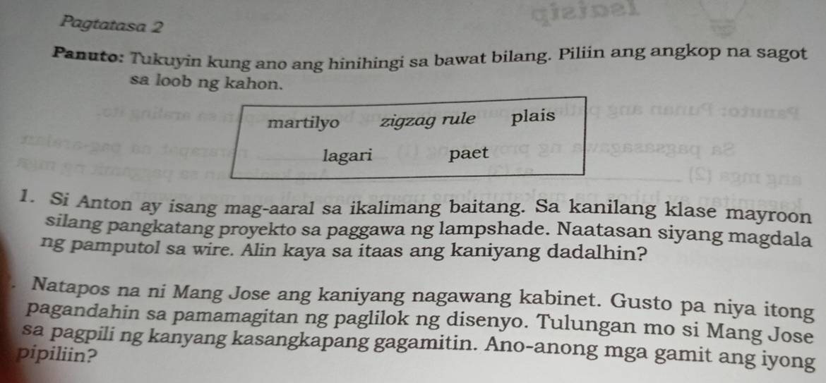 of
Pagtatasa 2
Panuto: Tukuyin kung ano ang hinihingi sa bawat bilang. Piliin ang angkop na sagot
sa loob ng kahon.
martilyo zigzag rule plais
lagari paet
1. Si Anton ay isang mag-aaral sa ikalimang baitang. Sa kanilang klase mayroon
silang pangkatang proyekto sa paggawa ng lampshade. Naatasan siyang magdala
ng pamputol sa wire. Alin kaya sa itaas ang kaniyang dadalhin?
Natapos na ni Mang Jose ang kaniyang nagawang kabinet. Gusto pa niya itong
pagandahin sa pamamagitan ng paglilok ng disenyo. Tulungan mo si Mang Jose
sa pagpili ng kanyang kasangkapang gagamitin. Ano-anong mga gamit ang iyong
pipiliin?