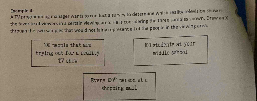 Example 4: 
A TV programming manager wants to conduct a survey to determine which reality television show is 
the favorite of viewers in a certain viewing area. He is considering the three samples shown. Draw an X
through the two samples that would not fairly represent all of the people in the viewing area.
100 people that are 100 students at your 
trying out for a reality middle school 
TV show 
Every 100^(th) person at a 
shopping mall