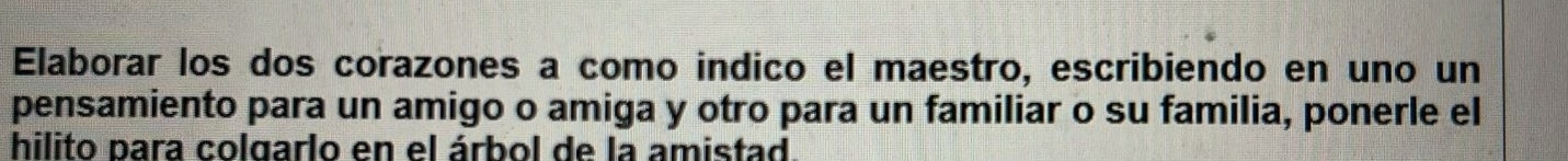 Elaborar los dos corazones a como indico el maestro, escribiendo en uno un 
pensamiento para un amigo o amiga y otro para un familiar o su familia, ponerle el 
hilito para colgarlo en el árbol de la amistad.