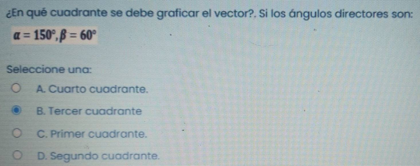 ¿En qué cuadrante se debe graficar el vector?, Si los ángulos directores son:
alpha =150°, beta =60°
Seleccione una:
A. Cuarto cuadrante.
B. Tercer cuadrante
C. Primer cuadrante.
D. Segundo cuadrante.