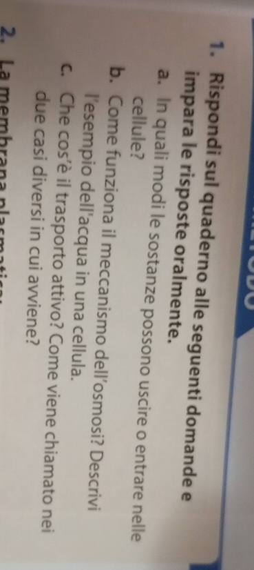 Rispondi sul quaderno alle seguenti domande e 
impara le risposte oralmente. 
a. In quali modi le sostanze possono uscire o entrare nelle 
cellule? 
b. Come funziona il meccanismo dell’osmosi? Descrivi 
l’esempio dell'acqua in una cellula. 
c. Che cos’è il trasporto attivo? Come viene chiamato nei 
due casi diversi in cui avviene? 
2. La membrana plas