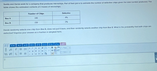 Sunita and Derek work for a company that produces microchips. Part of their job is to estimate the number of defective chips given the total number produced. The 
table shows the estrmated contents of 2 boxes of microchips. 
Derek randomy selects one chip from Box I, does not put it back, and then randomly selects another chip from Box I. What is the probabillly that both chips are 
dellective? Express your anewer as a fraction in simplest form. 
a 
(C) C2C a a ル ¬ 
c = . , ` 
. : 
% A - * u n ' 18 7