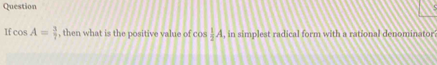 Question 
If cos A= 3/7  , then what is the positive value of c 0:  1/2 A , in simplest radical form with a rational denominator