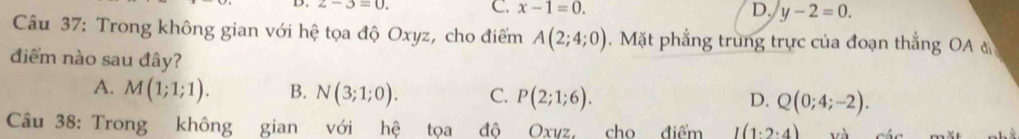 z-3=0. C. x-1=0. D. y-2=0. 
Câu 37: Trong không gian với hệ tọa độ Oxyz, cho điểm A(2;4;0). Mặt phẳng trung trực của đoạn thắng OA 
điểm nào sau đây?
A. M(1;1;1). B. N(3;1;0). C. P(2;1;6). Q(0;4;-2). 
D.
Câu 38: Trong không gian với hệ tọa đô Oxvz. cho điểm I(1· 2· 4)