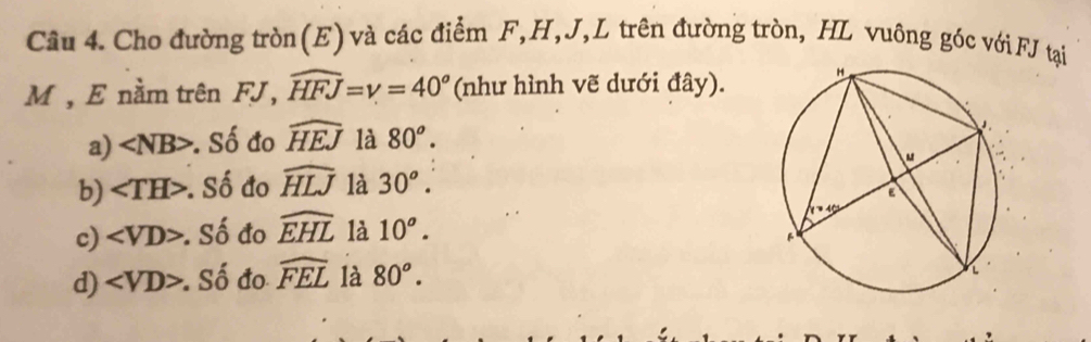 Cho đường tròn(E) và các điểm F, H, J,L trên đường tròn, HL vuông góc với FJ tại
M , E nằm trên FJ, widehat HFJ=gamma =40° (như hình vẽ dưới đây).
a) ∠ NB> : Số đo widehat HEJ là 80^o.
b) : Số đo widehat HLJ là 30^o.
c) ∠ VD> : Số đo widehat EHL là 10^o.
d) ∠ VD>. Số đo widehat FEL là 80^o.