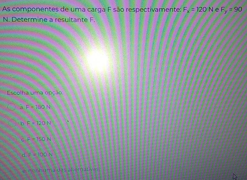 As componentes de uma carga F são respectivamente: F_x=120N e F_y=90
N. Determine a resultante F.
Escolha uma opção:
a. F=180N
b. F=120N
C. F=150N
d. F=100N
e. nenhuma das alternativas
