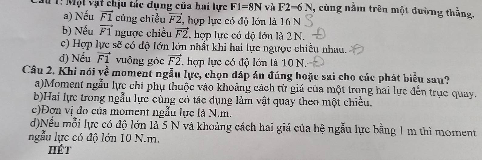 Tau 1: Một vật chịu tác dụng của hai lực F1=8N và F2=6N , cùng nằm trên một đường thắng.
a) Nếu vector F1 cùng chiều vector F2 , hợp lực có độ lớn là 16 N
b) Nếu vector F1 ngược chiều vector F2 , hợp lực có độ lớn là 2 N.
c) Hợp lực sẽ có độ lớn lớn nhất khi hai lực ngược chiều nhau.
d) Nếu vector F1 vuông góc vector F2 , hợp lực có độ lớn là 10 N.
Câu 2. Khi nói về moment ngẫu lực, chọn đáp án đúng hoặc sai cho các phát biểu sau?
a)Moment ngẫu lực chỉ phụ thuộc vào khoảng cách từ giá của một trong hai lực đến trục quay.
b)Hai lực trong ngẫu lực cùng có tác dụng làm vật quay theo một chiều.
c)Đơn vị đo của moment ngẫu lực là N.m.
d)Nếu mỗi lực có độ lớn là 5 N và khoảng cách hai giá của hệ ngẫu lực bằng 1 m thì moment
ngẫu lực có độ lớn 10 N.m.
HÉT