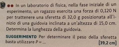 In un laboratorio di fisica, nella fase iniziale di un 
esperimento, un ragazzo esercita una forza di 0,120 N 
per trattenere una sferetta di 32,0 g posizionata all’i- 
nizio di una guidovia inclinata a un’altezza di 15,0 cm. 
Determina la lunghezza della guidovia. 
SUGGERIMENTO Per determinare il peso della sferetta 
basta utilizzare P= _ [39,2cm]