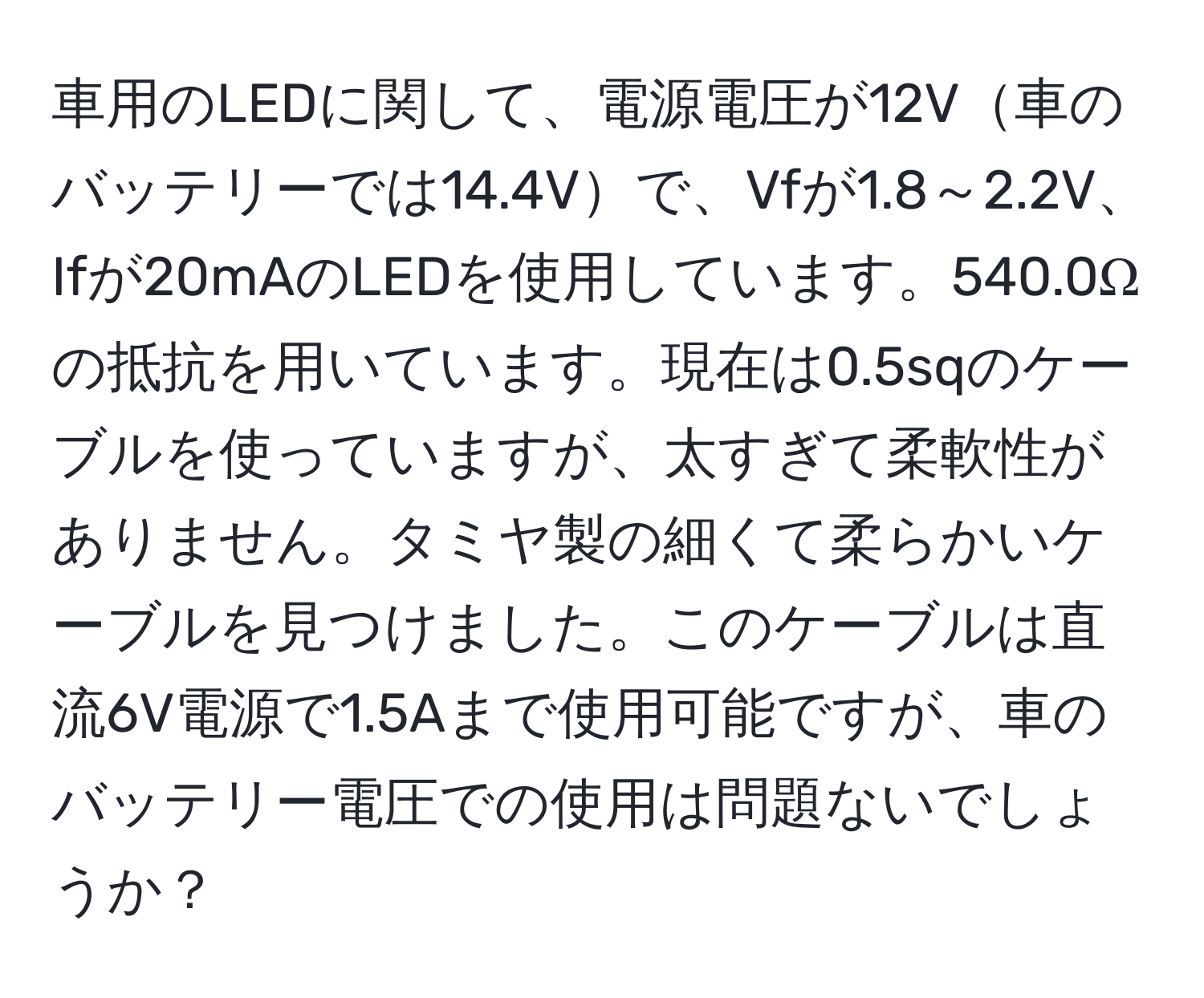 車用のLEDに関して、電源電圧が12V車のバッテリーでは14.4Vで、Vfが1.8～2.2V、Ifが20mAのLEDを使用しています。540.0Ωの抵抗を用いています。現在は0.5sqのケーブルを使っていますが、太すぎて柔軟性がありません。タミヤ製の細くて柔らかいケーブルを見つけました。このケーブルは直流6V電源で1.5Aまで使用可能ですが、車のバッテリー電圧での使用は問題ないでしょうか？