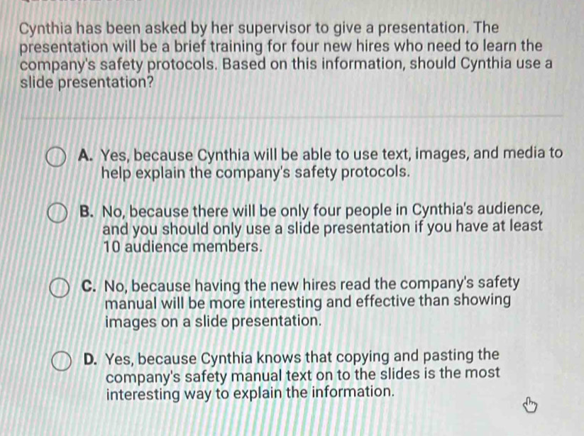 Cynthia has been asked by her supervisor to give a presentation. The
presentation will be a brief training for four new hires who need to learn the
company's safety protocols. Based on this information, should Cynthia use a
slide presentation?
A. Yes, because Cynthia will be able to use text, images, and media to
help explain the company's safety protocols.
B. No, because there will be only four people in Cynthia's audience,
and you should only use a slide presentation if you have at least
10 audience members.
C. No, because having the new hires read the company's safety
manual will be more interesting and effective than showing
images on a slide presentation.
D. Yes, because Cynthia knows that copying and pasting the
company's safety manual text on to the slides is the most
interesting way to explain the information.