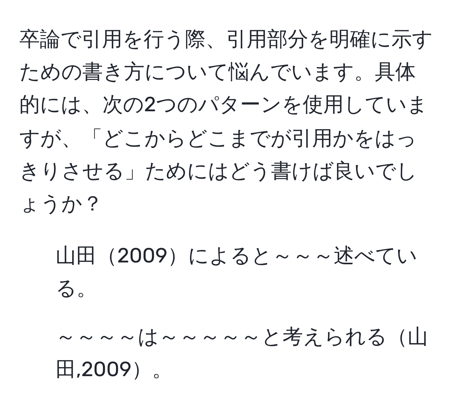 卒論で引用を行う際、引用部分を明確に示すための書き方について悩んでいます。具体的には、次の2つのパターンを使用していますが、「どこからどこまでが引用かをはっきりさせる」ためにはどう書けば良いでしょうか？  
1. 山田2009によると～～～述べている。  
2. ～～～～は～～～～～と考えられる山田,2009。