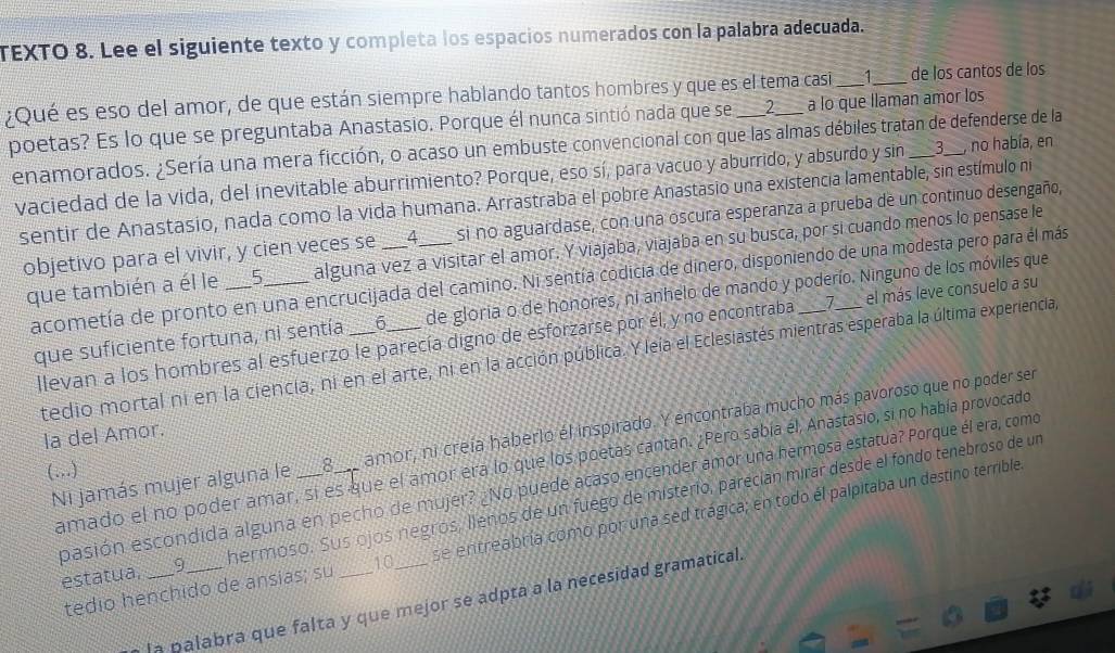 TEXTO 8. Lee el siguiente texto y completa los espacios numerados con la palabra adecuada.
1
¿Qué es eso del amor, de que están siempre hablando tantos hombres y que es el tema casi a lo que llaman amor los de los cantos de los
poetas? Es lo que se preguntaba Anastasio. Porque él nunca sintió nada que se 2
enamorados. ¿Sería una mera ficción, o acaso un embuste convencional con que las almas débiles tratan de defenderse de la
vaciedad de la vida, del inevitable aburrimiento? Porque, eso sí, para vacuo y aburrido, y absurdo y sin , no había, en
sentir de Anastasio, nada como la vida humana. Arrastraba el pobre Anastasio una existencia lamentable, sin estímulo ni
objetivo para el vivir, y cien veces se _4 si no aguardase, con una oscura esperanza a prueba de un continuo desengaño,
que también a él le ___5 _alguna vez a visitar el amor. Y viajaba, viajaba en su busca, por si cuando menos lo pensase le
acometía de pronto en una encrucijada del camino. Ni sentía codicía de dinero, disponiendo de una modesta pero para él más
que suficiente fortuna, ni sentía 6 de gloria o de honores, ni anhelo de mando y poderío. Ninguno de los móviles que
llevan a los hombres al esfuerzo le parecía digno de esforzarse por él, y no encontraba 7 el más leve consuelo a su
tedio mortal ni en la ciencia, ni en el arte, ni en la acción pública. Y leía el Eclesiastés mientras esperaba la última experiencia,
Ni jamás mujer alguna le _8___ amor, ni creía haberlo él inspirado. Y encontraba mucho más pavoroso que no poder ser
la del Amor.
amado el no poder amar, sí es que el amor era lo que los poetas cantan. ¿Pero sabía él, Anastasio, si no había provocado
(…)
pasión escondida alguna en pecho de mujer? ¿No puede acaso encender amor una hermosa estatua? Porque él era, como
estatua, _9_ hermoso. Sus ojos negros, llenos de un fuego de misterio, parecían mirar desde el fondo tenebroso de un
tedio henchido de ansias; su 10 se entreabría como por una sed trágica; en todo él palpitaba un destino terrible.
la palabra que falta y que mejor se adpta a la necesidad gramatical.