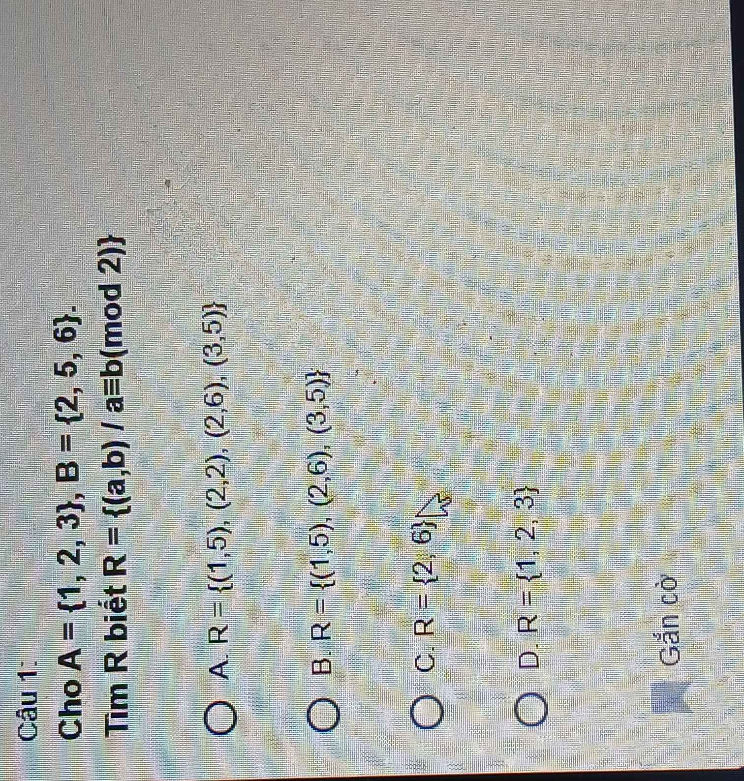 Cho A= 1,2,3 , B= 2,5,6. 
Tìm R biết R= (a,b)/aequiv b (mod 2)
A. R= (1,5),(2,2),(2,6),(3,5)
B. R= (1,5),(2,6),(3,5)
C. R= 2,6
D. R= 1,2,3
Gắn cờ