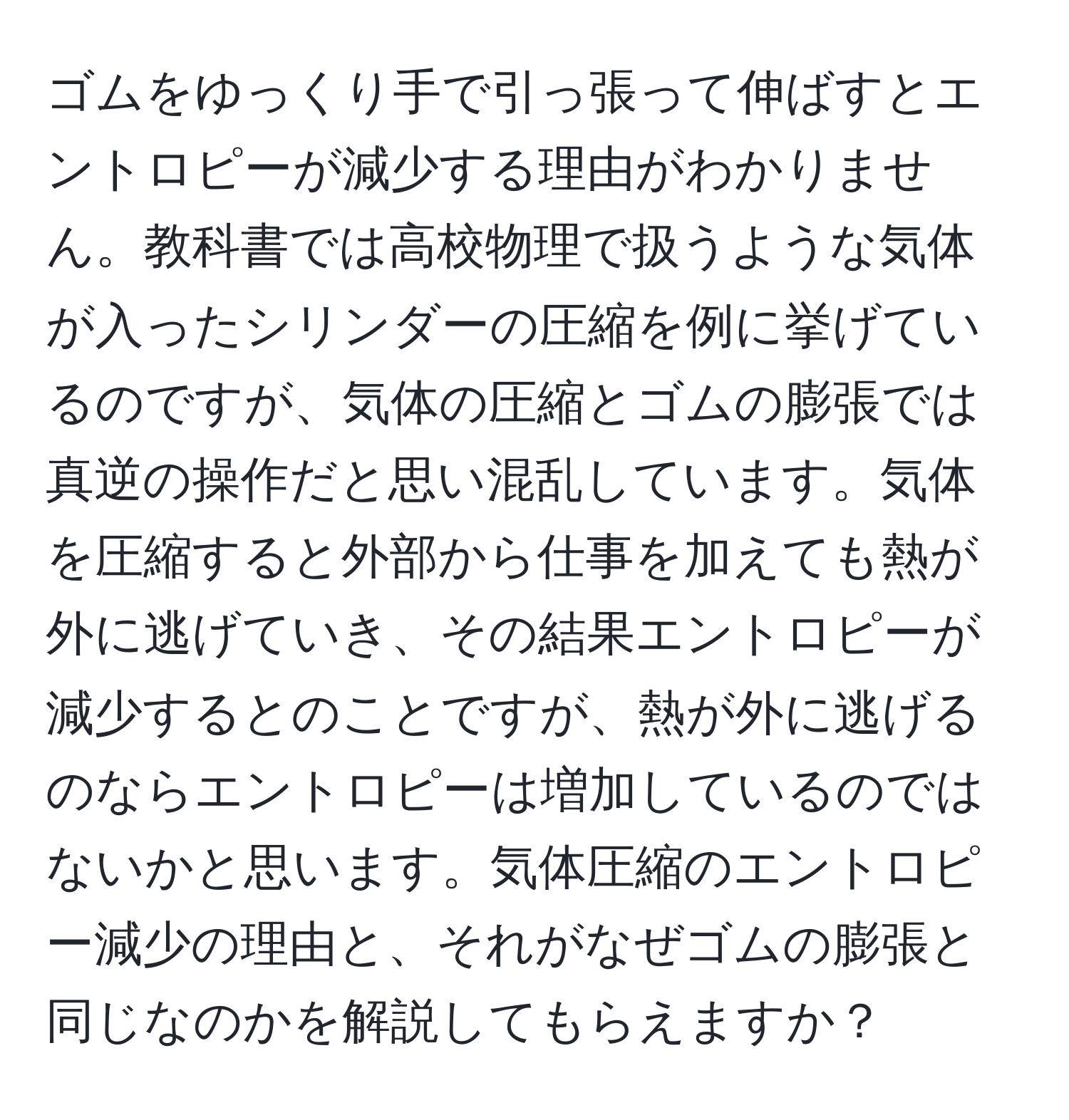 ゴムをゆっくり手で引っ張って伸ばすとエントロピーが減少する理由がわかりません。教科書では高校物理で扱うような気体が入ったシリンダーの圧縮を例に挙げているのですが、気体の圧縮とゴムの膨張では真逆の操作だと思い混乱しています。気体を圧縮すると外部から仕事を加えても熱が外に逃げていき、その結果エントロピーが減少するとのことですが、熱が外に逃げるのならエントロピーは増加しているのではないかと思います。気体圧縮のエントロピー減少の理由と、それがなぜゴムの膨張と同じなのかを解説してもらえますか？