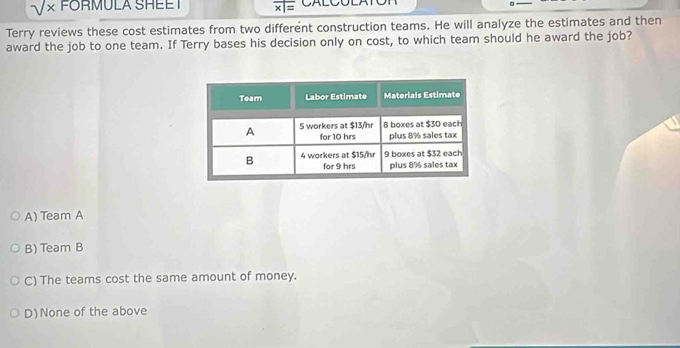 sqrt(x) FORMULA SHEE I CALCOLAT
overline * 1=
Terry reviews these cost estimates from two different construction teams. He will analyze the estimates and then
award the job to one team. If Terry bases his decision only on cost, to which team should he award the job?
A) Team A
B) Team B
C) The teams cost the same amount of money.
D)None of the above