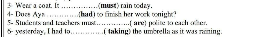 3- Wear a coat. It _(must) rain today. 
4- Does Aya _(had) to finish her work tonight? 
5- Students and teachers must_ ( are) polite to each other. 
6- yesterday, I had to_ ( taking) the umbrella as it was raining.