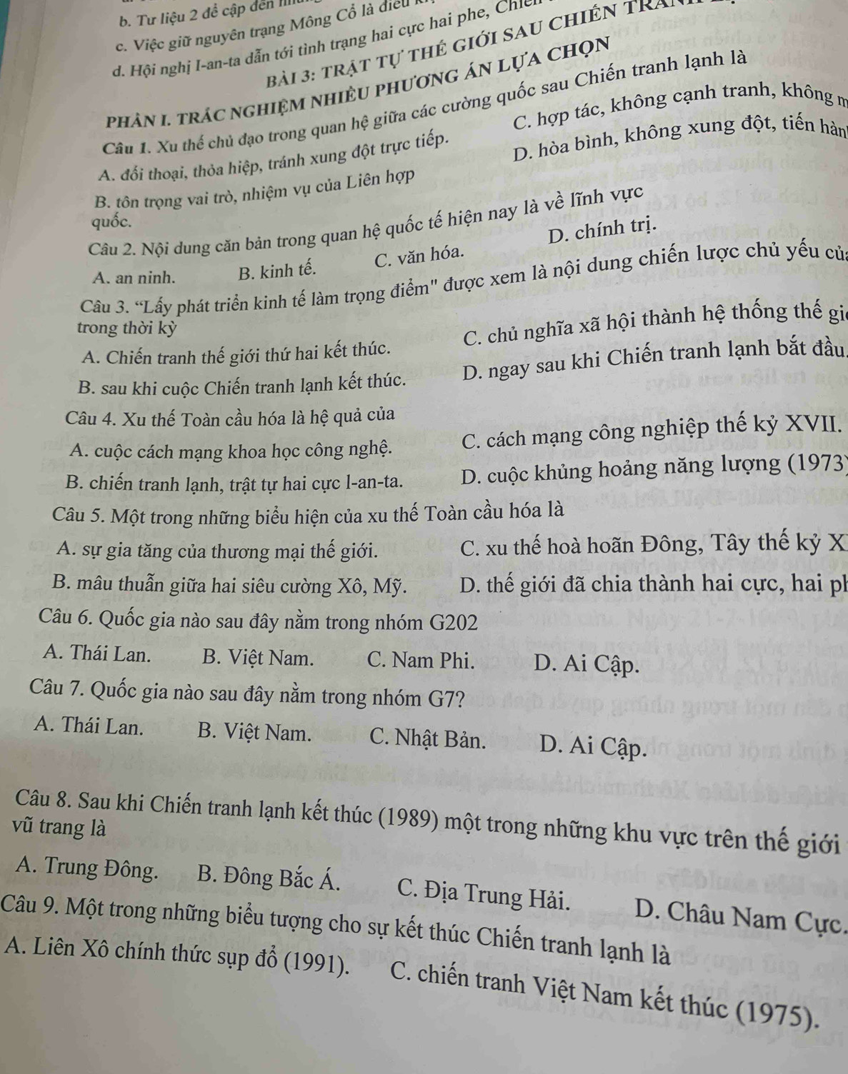 b. Tư liệu 2 để cập đến IIII
c.  Việc giữ nguyên trạng Mông Cổ là điề u
d. Hội nghị I-an-ta dẫn tới tình trạng hai cực hai phe, Chư
bài 3: trật tự thẻ giới sau chiến Tra
phản I. trác nghiệm nhiều phương án lựa chọn
Câu 1. Xu thế chủ đạo trong quan hệ giữa các cường quốc sau Chiến tranh lạnh là
C. hợp tác, không cạnh tranh, không m
A. đổi thoại, thỏa hiệp, tránh xung đột trực tiếp, D. hòa bình, không xung đột, tiến hàn
B. tôn trọng vai trò, nhiệm vụ của Liên hợp
quốc.
Câu 2. Nội dung căn bản trong quan hệ quốc tế hiện nay là về lĩnh vực
A. an ninh. B. kinh tế. C. văn hóa. D. chính trị.
Cầu 3. “Lấy phát triển kinh tế làm trọng điểm" được xem là nội dung chiến lược chủ yếu củ
trong thời kỳ
A. Chiến tranh thế giới thứ hai kết thúc. C. chủ nghĩa xã hội thành hệ thống thế gi
B. sau khi cuộc Chiến tranh lạnh kết thúc. D. ngay sau khi Chiến tranh lạnh bắt đầu
Câu 4. Xu thế Toàn cầu hóa là hệ quả của
A. cuộc cách mạng khoa học công nghệ. C. cách mạng công nghiệp thế kỷ XVII.
B. chiến tranh lạnh, trật tự hai cực l-an-ta. D. cuộc khủng hoảng năng lượng (1973)
Câu 5. Một trong những biểu hiện của xu thế Toàn cầu hóa là
A. sự gia tăng của thương mại thế giới.  C. xu thế hoà hoãn Đông, Tây thế kỷ X
B. mâu thuẫn giữa hai siêu cường Xô, Mỹ. D. thế giới đã chia thành hai cực, hai ph
Câu 6. Quốc gia nào sau đây nằm trong nhóm G202
A. Thái Lan. B. Việt Nam. C. Nam Phi. D. Ai Cập.
Câu 7. Quốc gia nào sau đây nằm trong nhóm G7?
A. Thái Lan. B. Việt Nam. C. Nhật Bản. D. Ai Cập.
Câu 8. Sau khi Chiến tranh lạnh kết thúc (1989) một trong những khu vực trên thế giới
vũ trang là
A. Trung Đông. B. Đông Bắc Á. C. Địa Trung Hải. D. Châu Nam Cực.
Câu 9. Một trong những biểu tượng cho sự kết thúc Chiến tranh lạnh là
A. Liên Xô chính thức sụp đổ (1991).  C. chiến tranh Việt Nam kết thúc (1975).