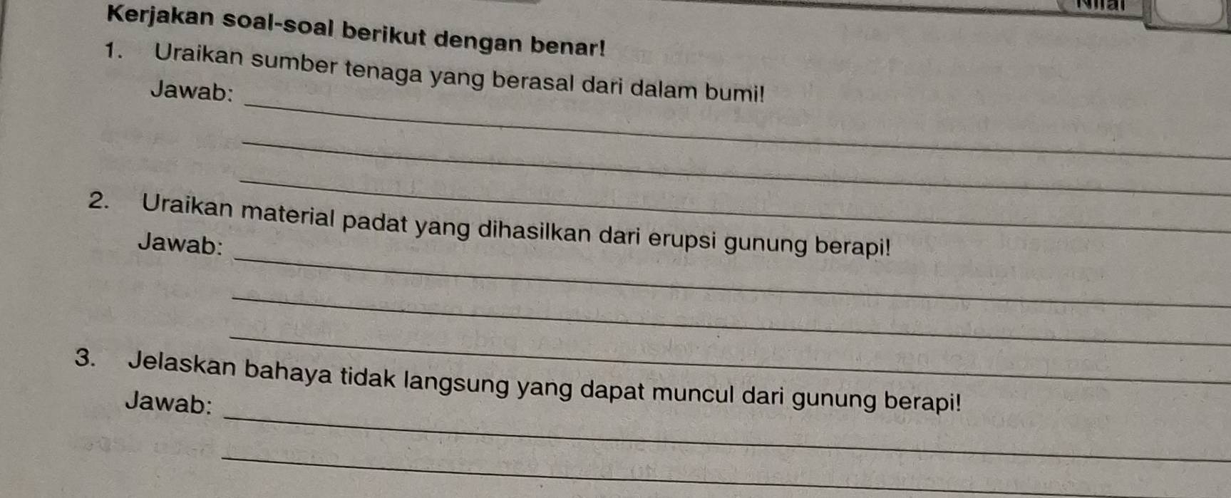 Kerjakan soal-soal berikut dengan benar! 
_ 
1. Uraikan sumber tenaga yang berasal dari dalam bumi! 
Jawab: 
_ 
_ 
_ 
2. Uraikan material padat yang dihasilkan dari erupsi gunung berapi! 
Jawab: 
_ 
_ 
_ 
3. Jelaskan bahaya tidak langsung yang dapat muncul dari gunung berapi! 
Jawab: 
_