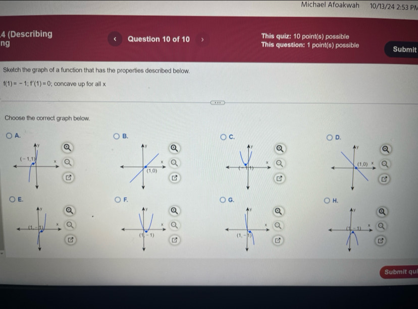 Michael Afoakwah 10/13/24 2:53 PM
4 (Describing Question 10 of 10 This quiz: 10 point(s) possible
ng This question: 1 point(s) possible Submit
Sketch the graph of a function that has the properties described below.
f(1)=-1;f'(1)=0; concave up for all x
Choose the correct graph below.
A.
B.
C.
D.
z
E.
F.
G.
H.
)
Q
(1,-1)

Submit qui