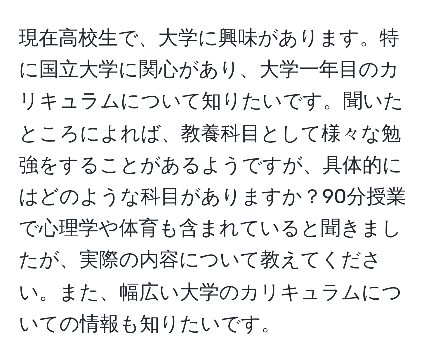 現在高校生で、大学に興味があります。特に国立大学に関心があり、大学一年目のカリキュラムについて知りたいです。聞いたところによれば、教養科目として様々な勉強をすることがあるようですが、具体的にはどのような科目がありますか？90分授業で心理学や体育も含まれていると聞きましたが、実際の内容について教えてください。また、幅広い大学のカリキュラムについての情報も知りたいです。