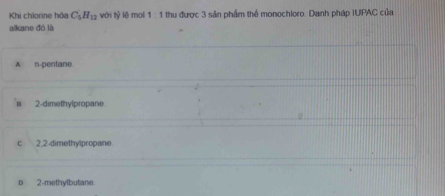 Khi chlorine hóa C_5H_12 với tỷ lệ mol 1:1 thu được 3 sản phẩm thể monochloro. Danh pháp IUPAC của
alkane đó là
A n-pentane.
B 2 -dimethylpropane.
c 2,2 -dimethylpropane.
D 2 -methylbutane.