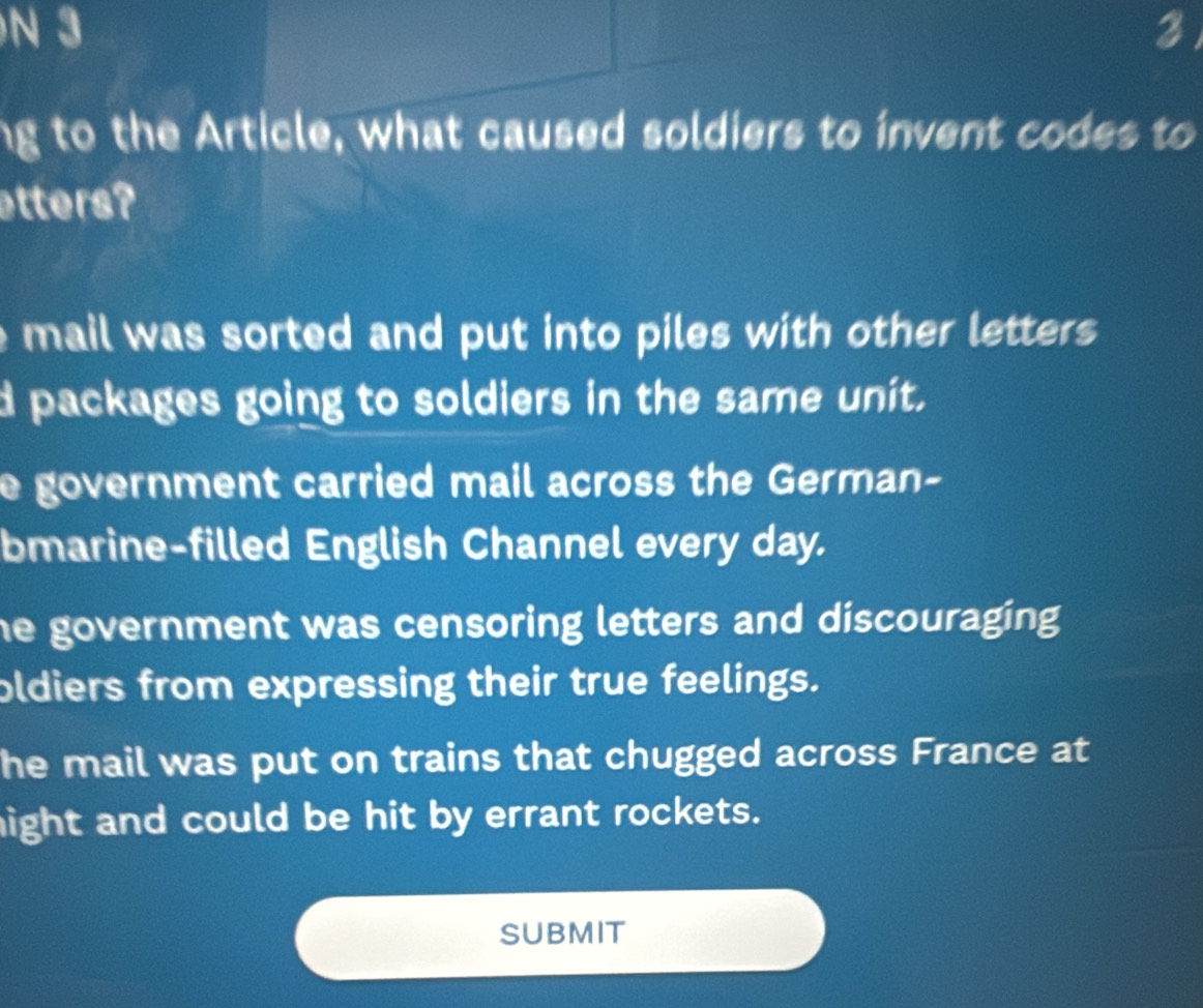 3 3
ng to the Article, what caused soldiers to invent codes to
atters?
e mail was sorted and put into piles with other letters .
d packages going to soldiers in the same unit.
e government carried mail across the German-
bmarine-filled English Channel every day.
he government was censoring letters and discouraging .
oldiers from expressing their true feelings.
he mail was put on trains that chugged across France at
hight and could be hit by errant rockets.
SUBMIT