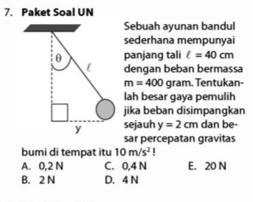 Paket Soal UN
Sebuah ayunan bandul
sederhana mempunyai
panjang tali ell =40cm
dengan beban bermassa
m=400 gram. Tentukan-
lah besar gaya pemulih
jika beban disimpangkan
sejauh y=2cm dan be-
sar percepatan gravitas
bumi di tempat itu 10m/s^2 |
A. 0,2 N C. 0,4 N E. 20 N
B. 2 N D. 4 N