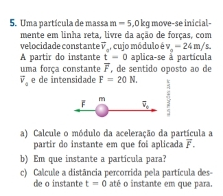 Uma partícula de massa m=5, 0kg move-se inicial- 
mente em linha reta, livre da ação de forças, com 
velocidade constante vector v_c , cujo módulo é v_0=24m/s. 
A partir do instante t=0 aplica-se à partícula 
uma força constante vector F , de sentido oposto ao de
vector v_0 e de intensidade F=20N.
F m
overline v_0
a) Calcule o módulo da aceleração da partícula a 
partir do instante em que foi aplicada vector F. 
b) Em que instante a partícula para? 
c) Calcule a distância percorrida pela partícula des- 
de o instante t=0 até o instante em que para.