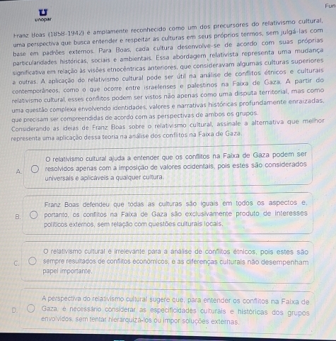 Fun
unopar
Franz Boas (1858-1942) é amplamente reconhecido como um dos precursores do relativismo cultural
uma perspectiva que busca entender e respeitar as culturas em seus próprios termos, sem julgá-las com
base em padrões externos. Para Boas, cada cultura desenvolve-se de acordo com suas próprias
particularidades históricas, sociais e ambientais. Essa abordagem relativista representa uma mudança
significativa em relação às visões etnocêntricas anteriores, que consideravam algumas culturas superiores
a outras. A aplicação do relativismo cultural pode ser útil na análise de conflitos étnicos e culturais
contemporâneos, como o que ocorre entre israelenses e palestinos na Faixa de Gaza. A partir do
relativismo cultural, esses conflitos podem ser vistos não apenas como uma disputa territorial, mas como
uma questão complexa envolvendo identidades, valores e narrativas históricas profundamente enraizadas.
que precisam ser compreendidas de acordo com as perspectivas de ambos os grupos.
Considerando as ideias de Franz Boas sobre o relativismo cultural, assinale a alternativa que melhor
representa uma aplicação dessa teoria na análise dos conflitos na Faixa de Gaza.
O relativismo cultural ajuda a entender que os conflitos na Faixa de Gaza podem ser
A. resolvidos apenas com a imposição de valores ocidentais, pois estes são considerados
universais e aplicáveis a qualquer cultura.
Franz Boas defendeu que todas as culturas são iguais em todos os aspectos e.
B. portanto, os conflitos na Faixa de Gaza são exclusivamente produto de interesses
políticos externos, sem relação com questões culturais locais.
O relativismo cultural é irrelevante para a análise de conflitos étnicos, pois estes são
C. sempre resultados de conflitos econômicos, e as diferenças culturais não desempenham
papel importante.
A perspectiva do relativismo cultural sugere que, para entender os conflitos na Faixa de
D.  Gaza, e necessário considerar as especificidades culturais e históricas dos grupos
envolvidos, sem tentar hierarquizá-los ou impor soluções externas.