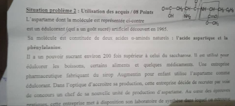 Situation problème 2 : Utilisation des acquis / 08 Points O=C-CH_2-CH-C VH CH CH_2-C_6H_5
OH NH_2 c=0
L'aspartame dont la molécule est représentée ci-contre
O-CH_3
est un édulcorant (qui a un goût sucré) artificiel découvert en 1965. 
Sa molécule est constituée de deux acides α-aminés naturels : l'acide aspartique et la 
phénylalanine. 
Il a un pouvoir sucrant environ 200 fois supérieur à celui du saccharose. Il est utilisé pour 
édulcorer les boissons, certains aliments et quelques médicaments. Une entreprise 
pharmaceutique fabriquant du sirop Augmentin pour enfant utilise l'aspartame comme 
édulcorant. Dans l'optique d'accroitre sa production, cette entreprise décide de recruter par voie 
de concours un chef de sa nouvelle unité de production d'aspartame. Au cœur des épreuves 
rtiones, cette entreprise met à disposition son laboratoire de synthèse dans lequel on retrouve