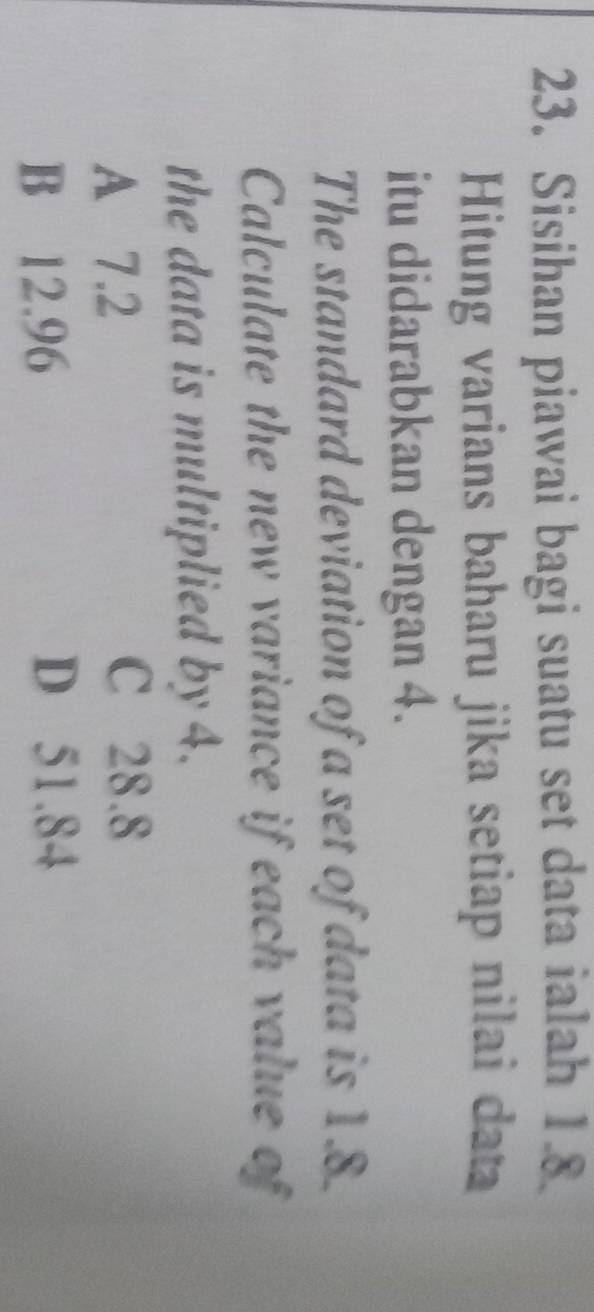 Sisihan piawai bagi suatu set data ialah 1.8
Hitung varians baharu jika setiap nilai data
itu didarabkan dengan 4.
The standard deviation of a set of data is 1.8.
Calculate the new variance if each value of
the data is multiplied by 4.
A 7.2
C 28.8
B 12.96
D 51.84